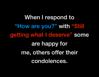 When I respond to 
“How are you?” with “Still getting what I deserve” some are happy for
me, others offer their condolences.